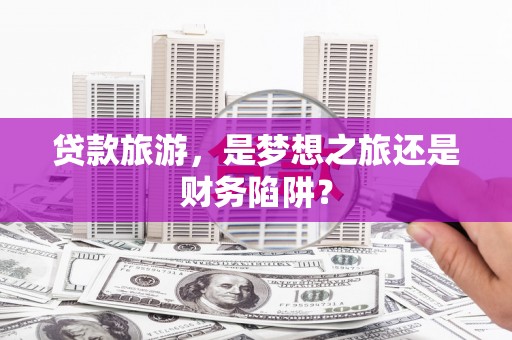 隆昌贷款旅游，是梦想之旅还是财务陷阱？