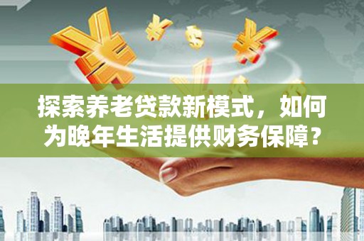 隆昌探索养老贷款新模式，如何为晚年生活提供财务保障？