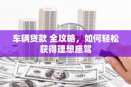 隆昌车辆贷款 全攻略，如何轻松获得理想座驾