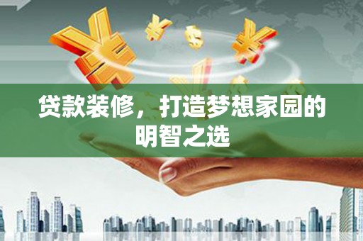 隆昌贷款装修，打造梦想家园的明智之选