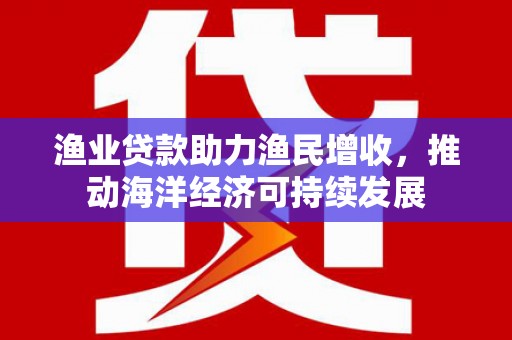 隆昌渔业贷款助力渔民增收，推动海洋经济可持续发展