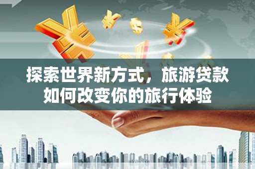 隆昌探索世界新方式，旅游贷款如何改变你的旅行体验
