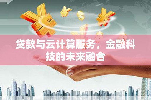 隆昌贷款与云计算服务，金融科技的未来融合