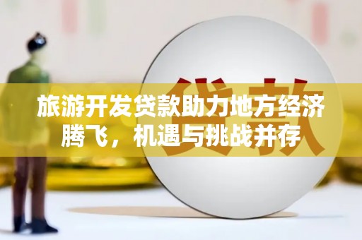 隆昌旅游开发贷款助力地方经济腾飞，机遇与挑战并存