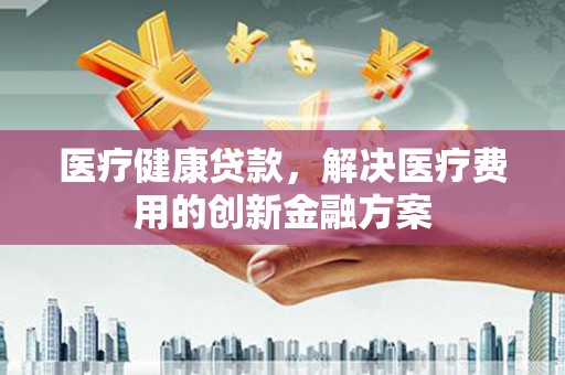 隆昌医疗健康贷款，解决医疗费用的创新金融方案