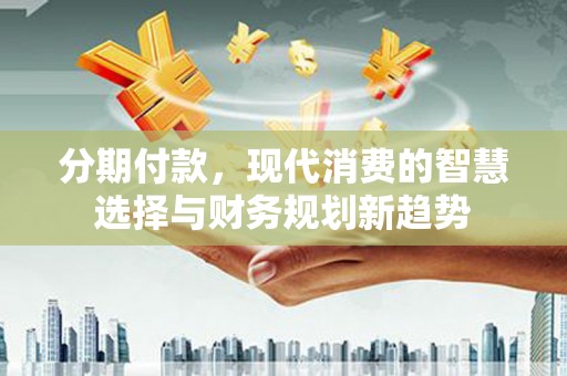 隆昌分期付款，现代消费的智慧选择与财务规划新趋势