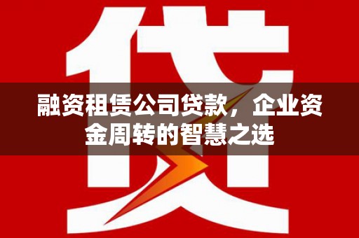 隆昌融资租赁公司贷款，企业资金周转的智慧之选