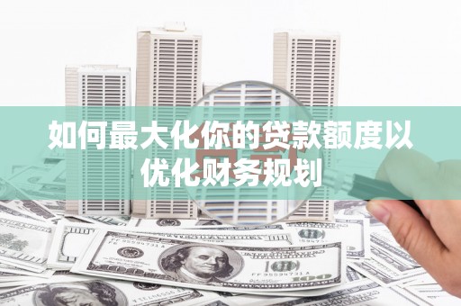 隆昌如何最大化你的贷款额度以优化财务规划