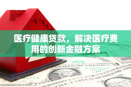 隆昌医疗健康贷款，解决医疗费用的创新金融方案