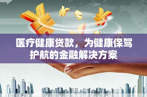 隆昌医疗健康贷款，为健康保驾护航的金融解决方案